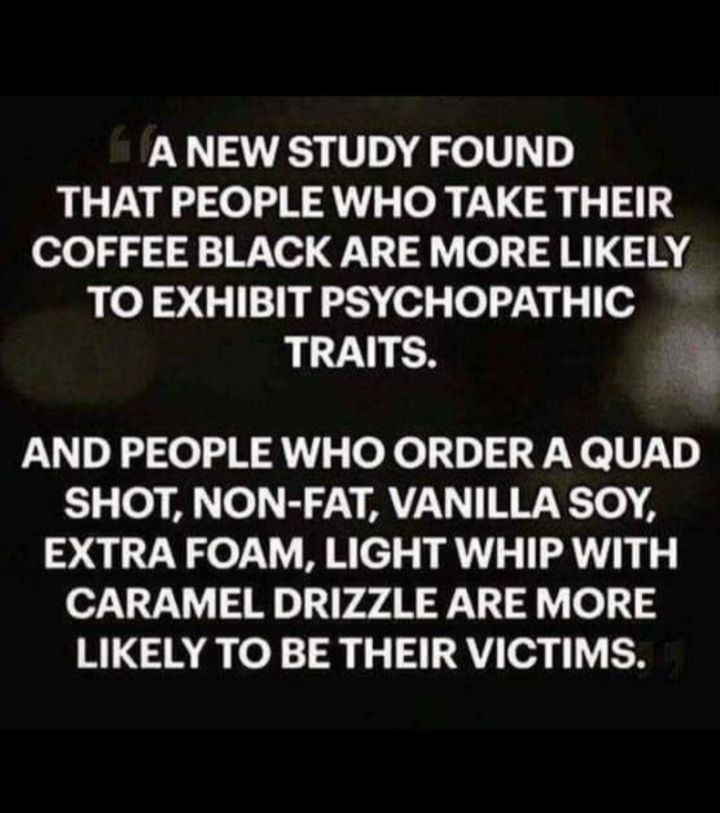 A NEW STUDY FOUND THAT PEOPLE WHO TAKE THEIR COFFEE BLACK ARE MORE LIKELY TO EXHIBIT PSYCHOPATHIC TRAITS 3 AND PEOPLE WHO ORDER A QUAD SHOT NON FAT VANILLA SOY EXTRA FOAM LIGHT WHIP WITH CARAMEL DRIZZLE ARE MORE LIKELY TO BE THEIR VICTIMS