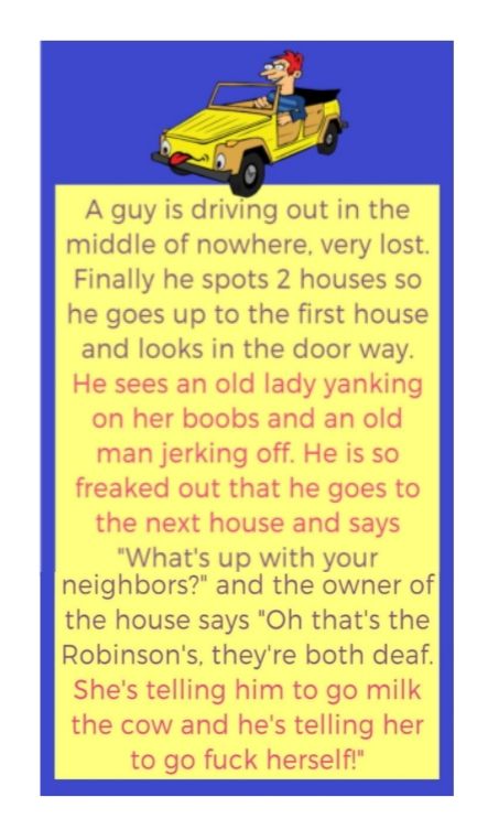 A guy is driving out in the middle of nowhere very lost Finally he spots 2 houses so he goes up to the first house and looks in the door way He sees an old lady yanking on her boobs and an old man jerking off He is so freaked out that he goes to the next house and says Whats up with your neighbors and the owner of the house says Oh thats the Robinsons theyre both deaf Shes telling him to go milk t