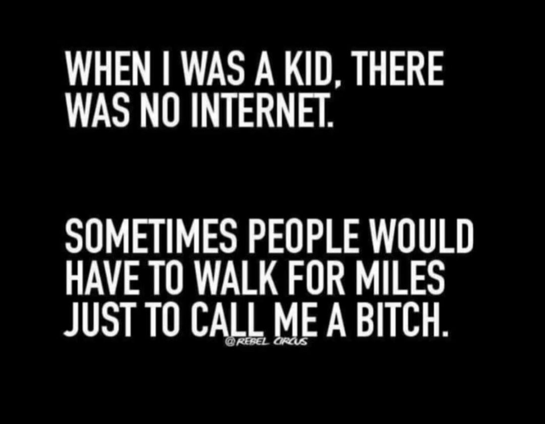 WHEN WAS A KID THERE WAS NO INTERNET SOMETIMES PEOPLE WOULD HAVE TO WALK FOR MILES JUST T CALL ME A BITCH