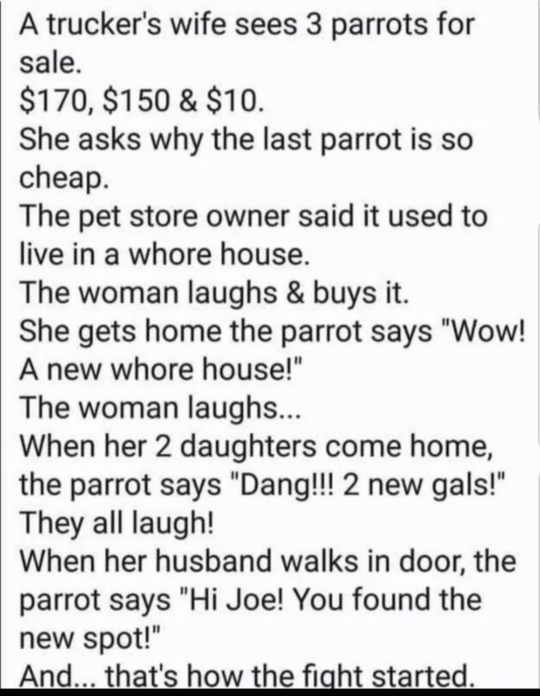 A truckers wife sees 3 parrots for sale 170 150 10 She asks why the last parrot is so cheap The pet store owner said it used to live in a whore house The woman laughs buys it She gets home the parrot says Wow A new whore house The woman laughs When her 2 daughters come home the parrot says Dang 2 new gals They all laugh When her husband walks in door the parrot says Hi Joe You found the new spot A