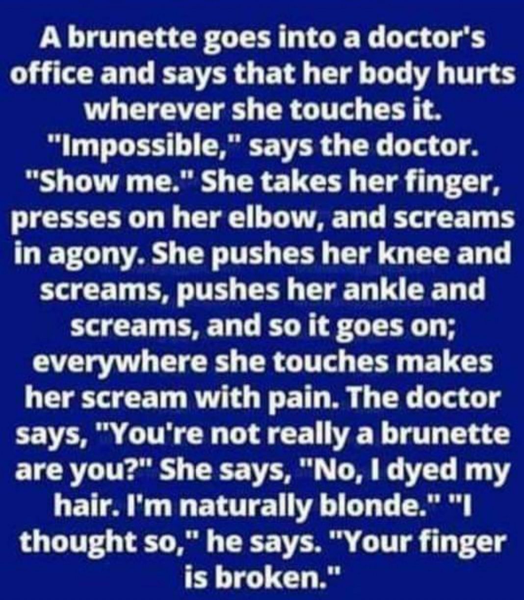 A brunette goes into a doctors D G EETER O E T Tl T T UL LT TR G T TR Impossible says the doctor Show me She takes her finger presses on her elbow and screams in agony She pushes her knee and screams pushes her ankle and screams and so it goes on everywhere she touches makes her scream with pain The doctor says Youre not really a brunette ETRT T Eai N T VS L8 G T GETTA M I E LTI T T T R thought so