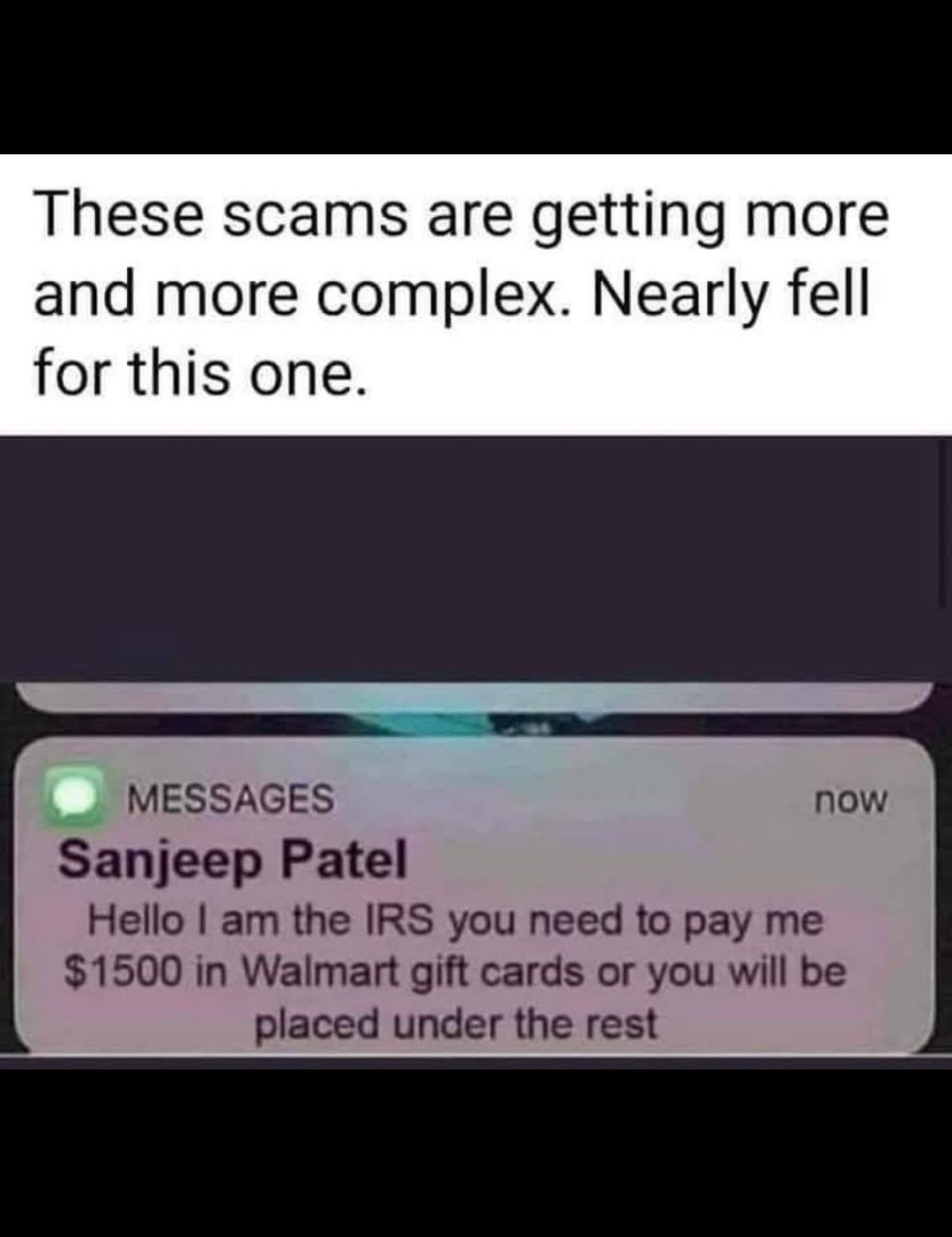 These scams are getting more and more complex Nearly fell for this one MESSAGES now Sanjeep Patel Hello am the IRS you need to pay me 1500 in Walmart gift cards or you will be placed under the rest