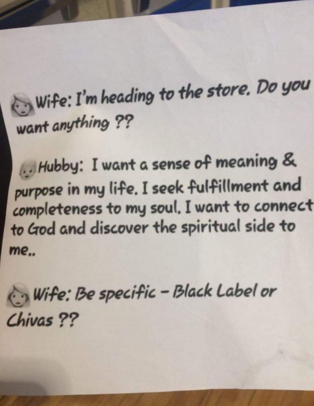 P Vne Im heading to the store Do you want anything 77 gHubbg want a sense of meaning purpose in my life I seek fulfillment and completeness to my soul want to connect to God and discover the spiritual side to me oy Wite Be specific Black Label or Chivas 77