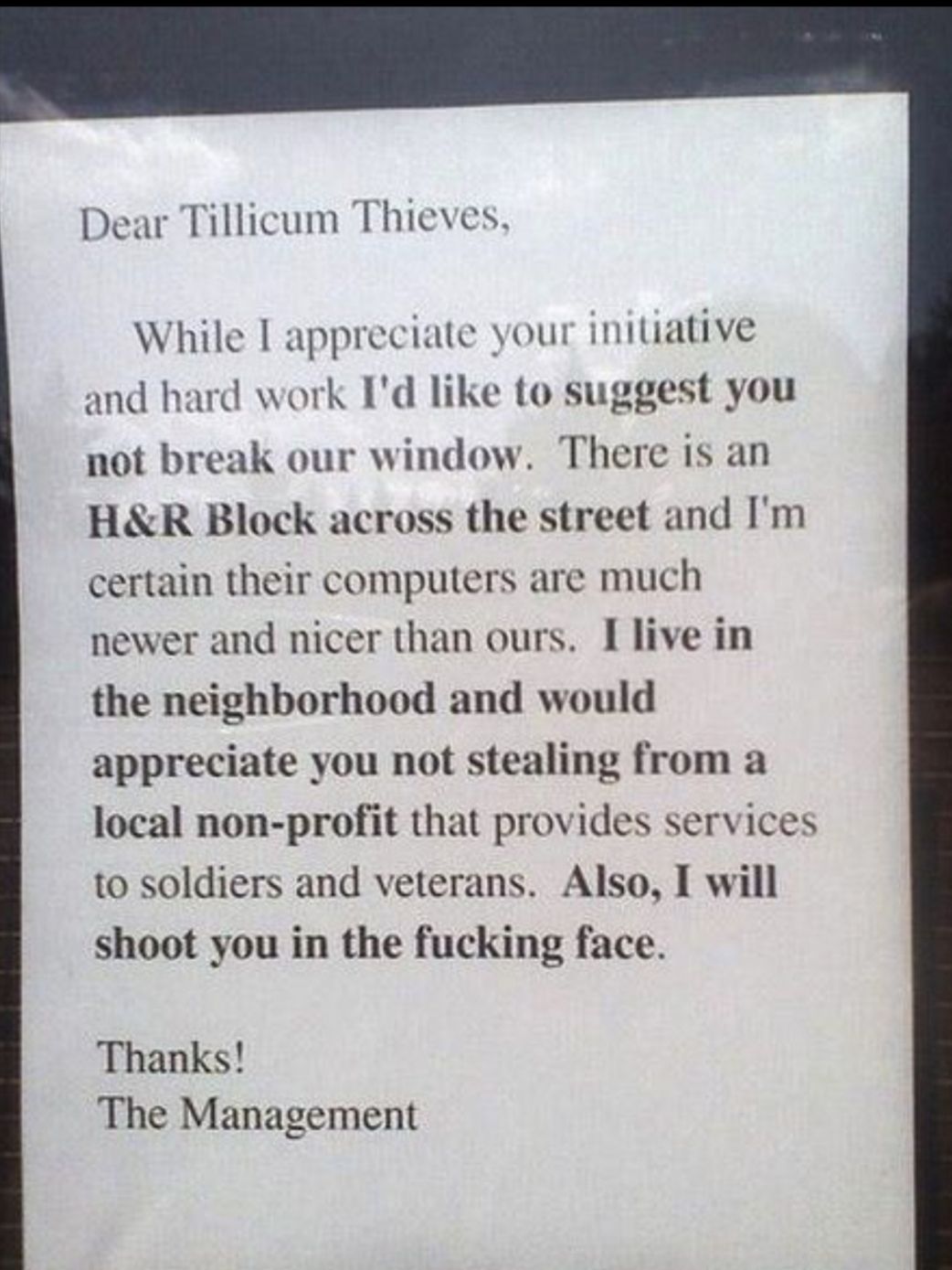 Dear Tillicum Thieves While I appreciate your initiative and hard work Id like to suggest you not break our window There is an HR Block across the street and Im certain their computers are much newer and nicer than ours Ilive in the neighborhood and would appreciate you not stealing from a local non profit that provides services to soldiers and veterans Also I will shoot you in the fucking face Th