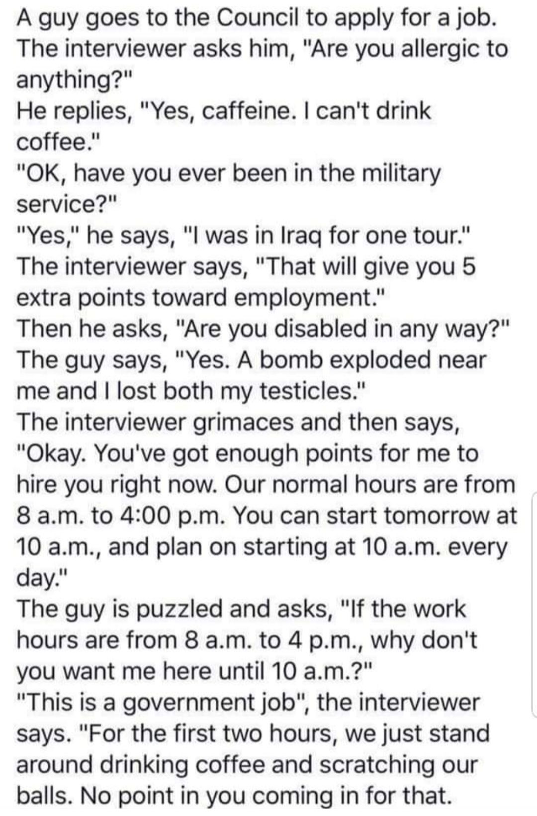 A guy goes to the Council to apply for a job The interviewer asks him Are you allergic to anything He replies Yes caffeine cant drink coffee OK have you ever been in the military service Yes he says l was in Iraq for one tour The interviewer says That will give you 5 extra points toward employment Then he asks Are you disabled in any way The guy says Yes A bomb exploded near me and lost both my te