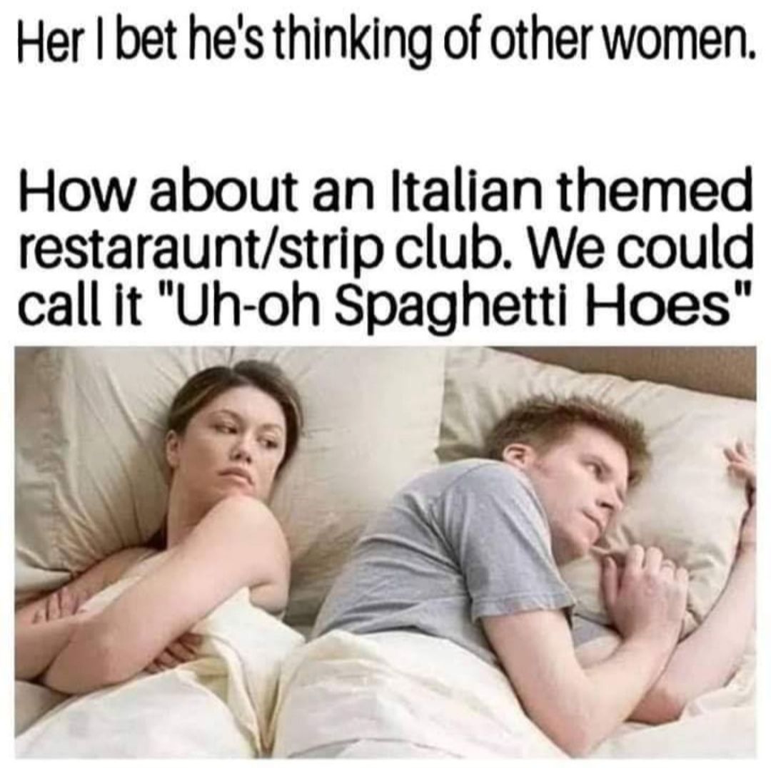 Her I bet hes thinking of other women How about an Italian themed restarauntstrip club We could call it Uh oh Sach Hoes