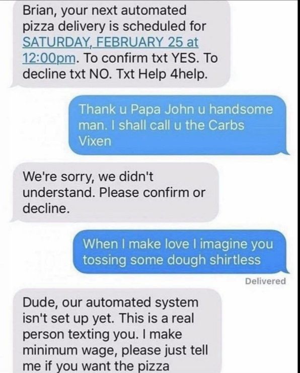 Brian your next automated pizza delivery is scheduled for SATURDAY FEBRUARY 25 at 1200pm To confirm txt YES To decline txt NO Txt Help 4help Were sorry we didnt understand Please confirm or decline love imagine you dough shirtless Delive rod Dude our automated system isnt set up yet This is a real person texting you make minimum wage please just tell me if you want the pizza