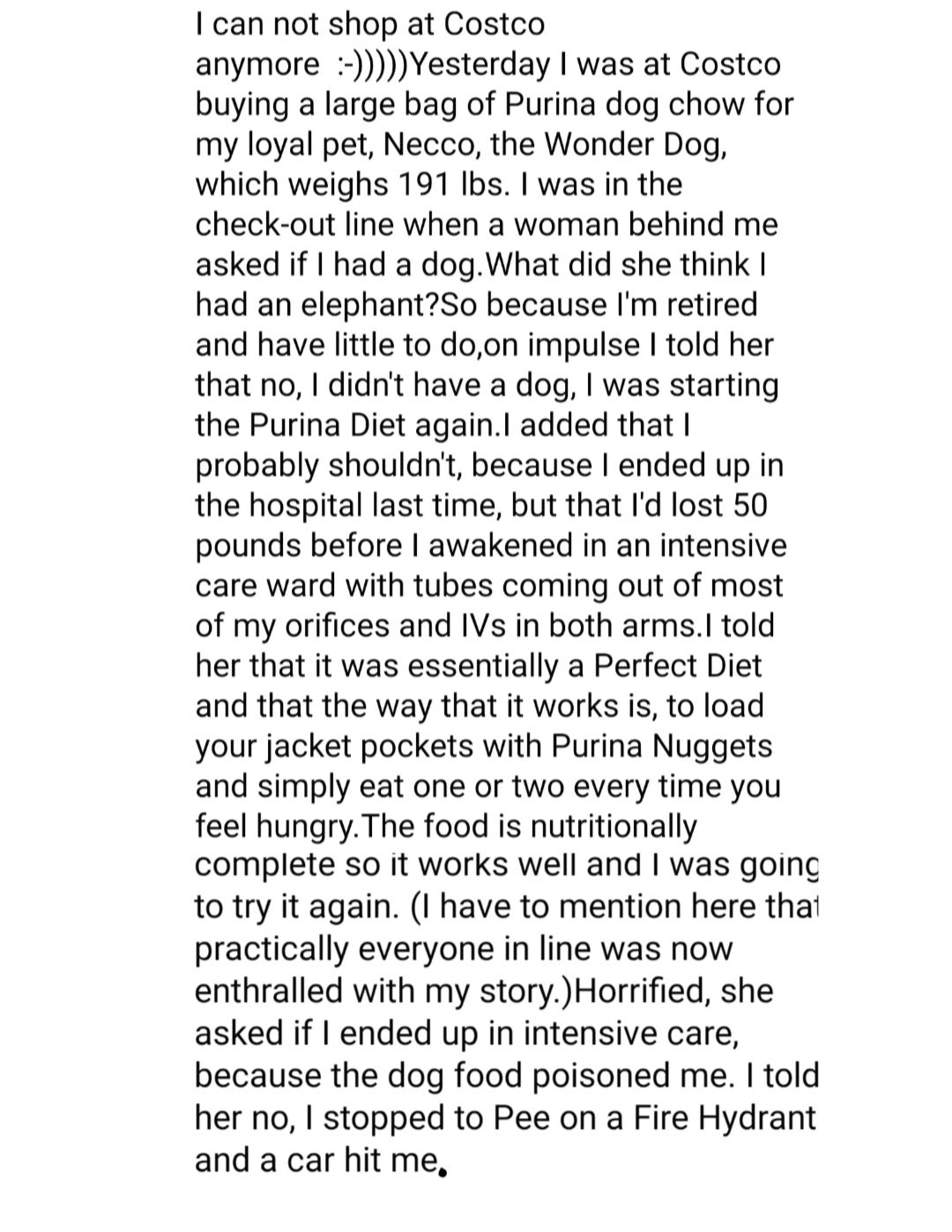 can not shop at Costco anymore Yesterday was at Costco buying a large bag of Purina dog chow for my loyal pet Necco the Wonder Dog which weighs 191 Ibs was in the check out line when a woman behind me asked if had a dogWhat did she think had an elephantSo because Im retired and have little to doon impulse told her that no didnt have a dog was starting the Purina Diet againl added that probably sho