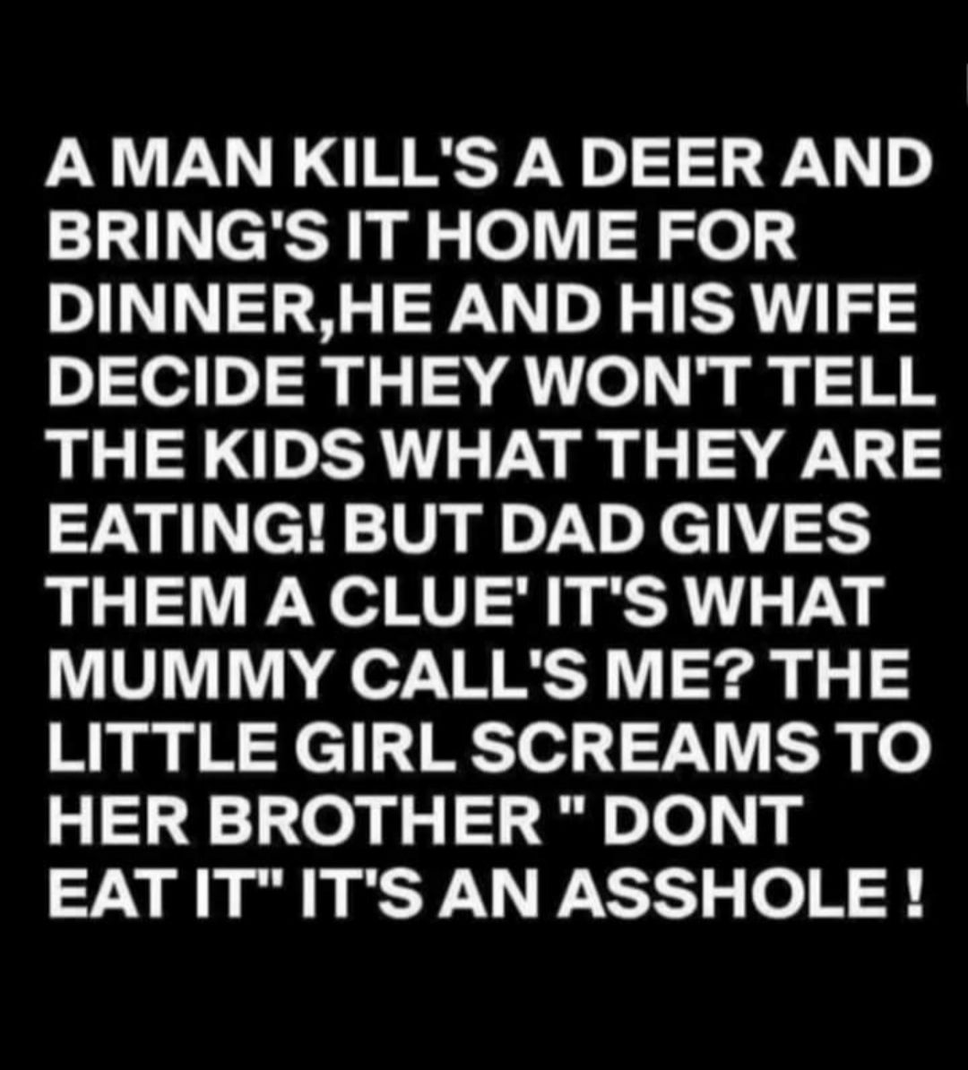 A MAN KILLS ADEER AND BRINGS IT HOME FOR DINNERHE AND HIS WIFE DECIDE THEY WONT TELL THE KIDS WHAT THEY ARE EATING BUT DAD GIVES THEM A CLUE ITS WHAT MUMMY CALLS ME THE LITTLE GIRL SCREAMS TO HER BROTHER DONT EATITITS AN ASSHOLE