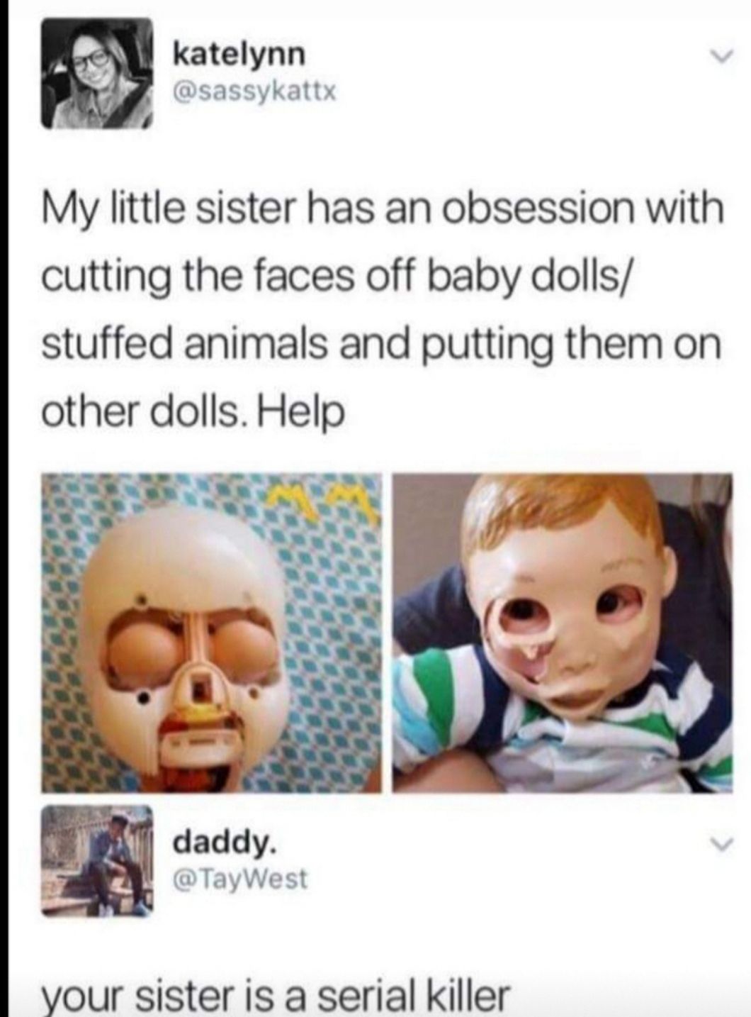 katelynn 4 sassykattx My little sister has an obsession with cutting the faces off baby dolls stuffed animals and putting them on other dolls Help yvour sister is a serial killer