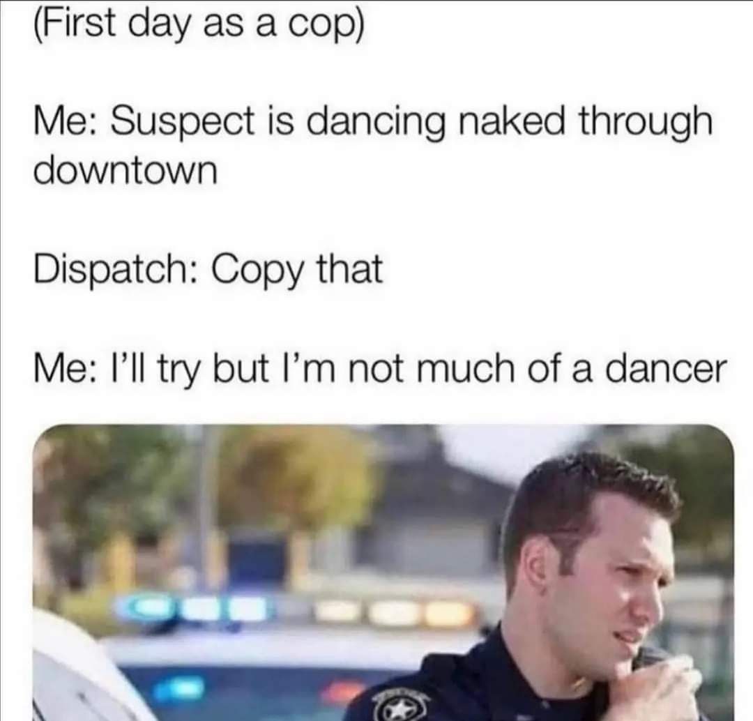 First day as a cop Me Suspect is dancing naked through downtown Dispatch Copy that Me Ill try but Im not much of a dancer