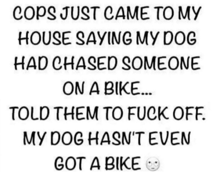 COPS JUST CAME TO MY HOUSE SAYING MY DOG HAD CHASED SOMEONE ON ABIKE TOLD THEM TO FUCK OFF MY DOG HASNT EVEN GOT ABIKE