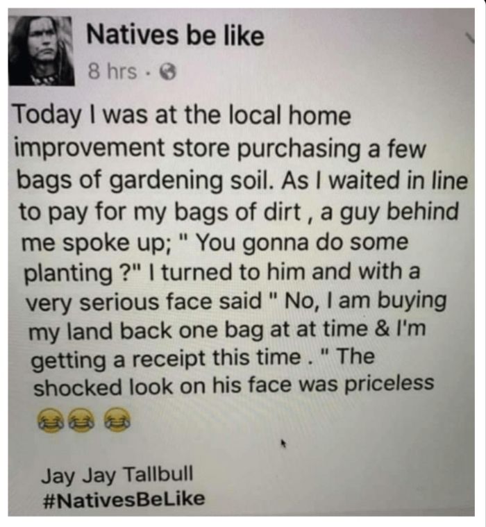 Natives be like 8hrs Today was at the local home improvement store purchasing a few bags of gardening soil As waited in line to pay for my bags of dirt a guy behind me spoke up You gonna do some planting turned to him and with a very serious face said No am buying my land back one bag at at time Im getting a receipt this time The shocked look on his face was priceless Jay Jay Tallbull NativesBelik