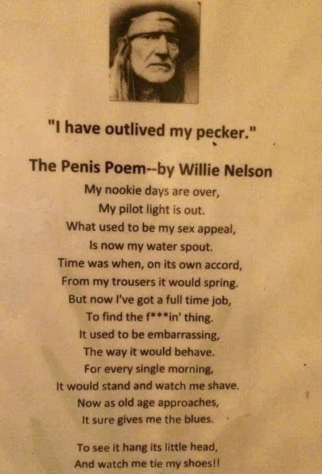 I have outlived my pecker The Penis Poem by Willie Nelson My nookie days are over My pilot light is out What used to be my sex appeal Is now my water spout Time was when on its own accord From my trousers it would spring But now Ive got a full time job To find the fin thing It used to be embarrassing The way it would behave For every single morning It would stand and watch me shave Now as old age 