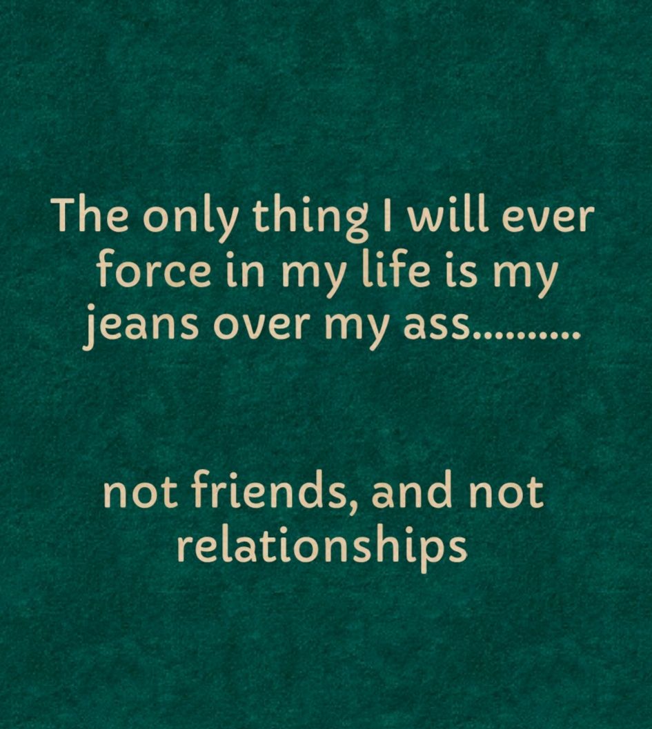 The only thing will ever force in my life is my jeans over my ass not friends and not relationships