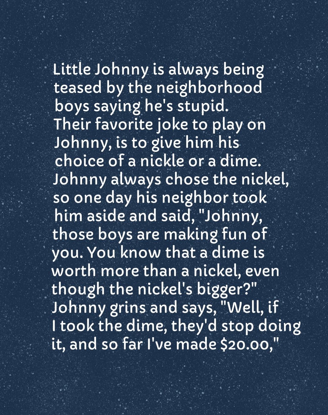 B RE B Lo VoY o AT AVVE SIS oT 11 0 2 R E 1Y Te B VR TN 1 oTel g TeToTo IR boys saying hes stupid Their favorite joke to play on Johnny is to give him his choice of a nickle or a dime Johnny always chose the nickel Y NI o TNo EVA TR TTE 1 4 Yol i oTe 40 him aside and said Johnny those boys are making fun of you You know that a dimeis worth more than a nickel even _though the nickels bigger Johnny 