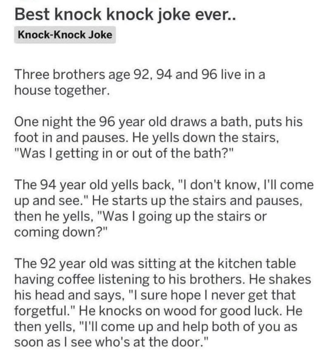 Best knock knock joke ever Knock Knock Joke Three brothers age 92 94 and 96 live in a house together One night the 96 year old draws a bath puts his foot in and pauses He yells down the stairs Was getting in or out of the bath The 94 year old yells back l dont know Ill come up and see He starts up the stairs and pauses then he yells Was going up the stairs or coming down The 92 year old was sittin