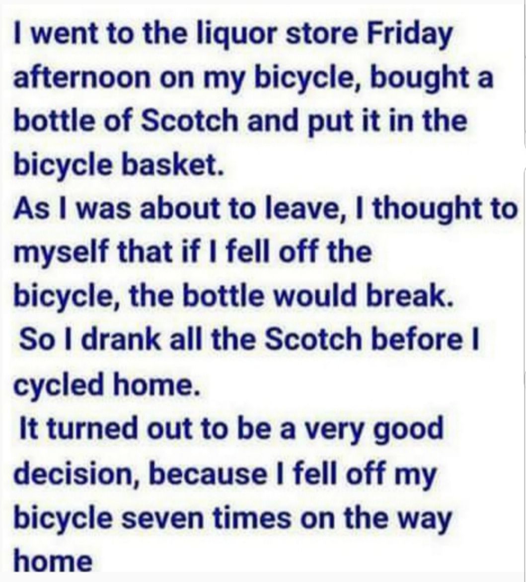 went to the liquor store Friday afternoon on my bicycle bought a bottle of Scotch and put it in the bicycle basket As was about to leave thought to myself that if fell off the bicycle the bottle would break So drank all the Scotch before cycled home It turned out to be a very good decision because fell off my bicycle seven times on the way home