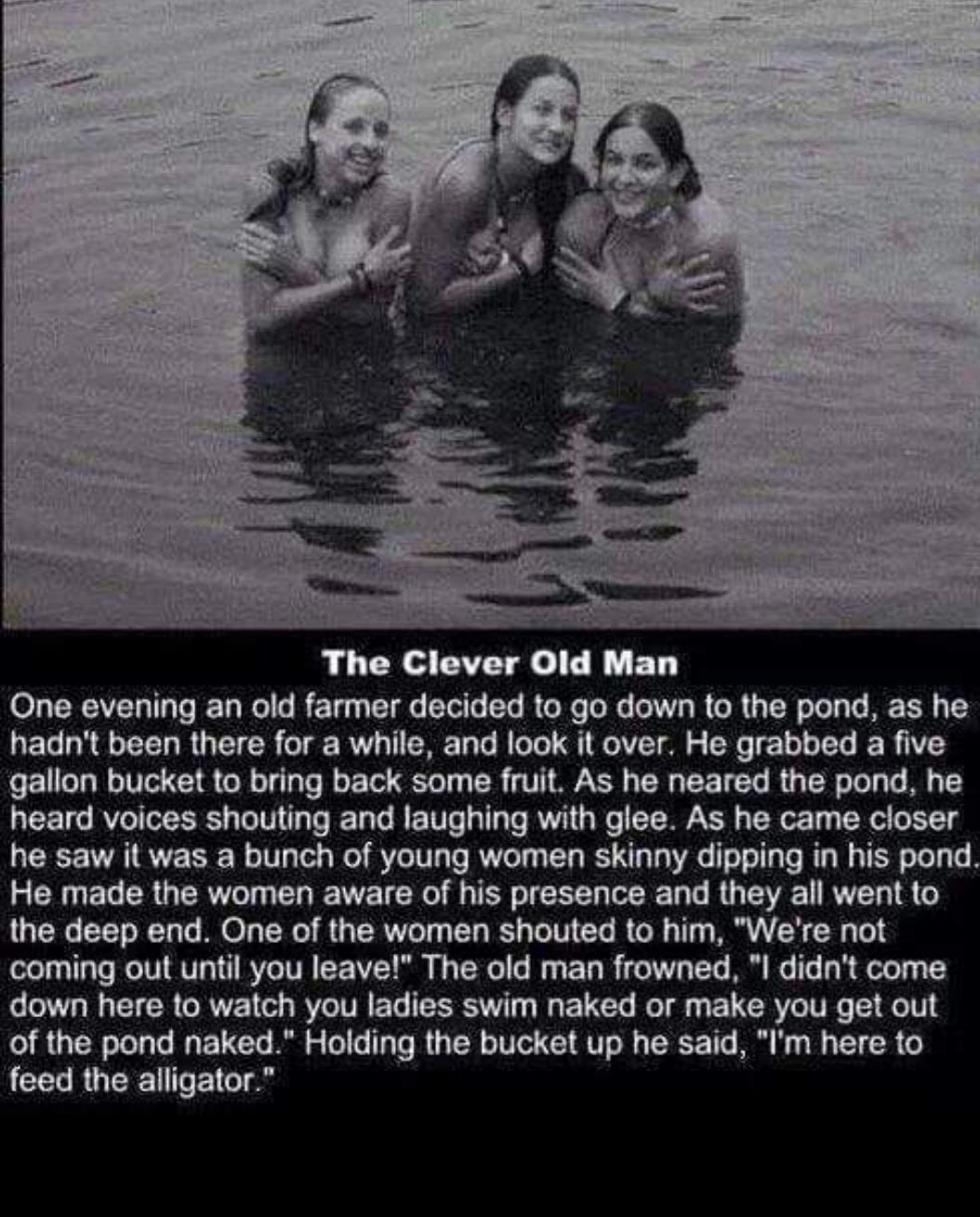 One evening an old farmer decided to go down to the pond as he hadnt been there for a while and look it over He grabbed a five gallon bucket to bring back some fruit As he neared the pond he heard voices shouting and laughing with glee As he came closer he saw it was a bunch of young women skinny dipping in his pond He made the women aware of his presence and they all went to the deep end One of t