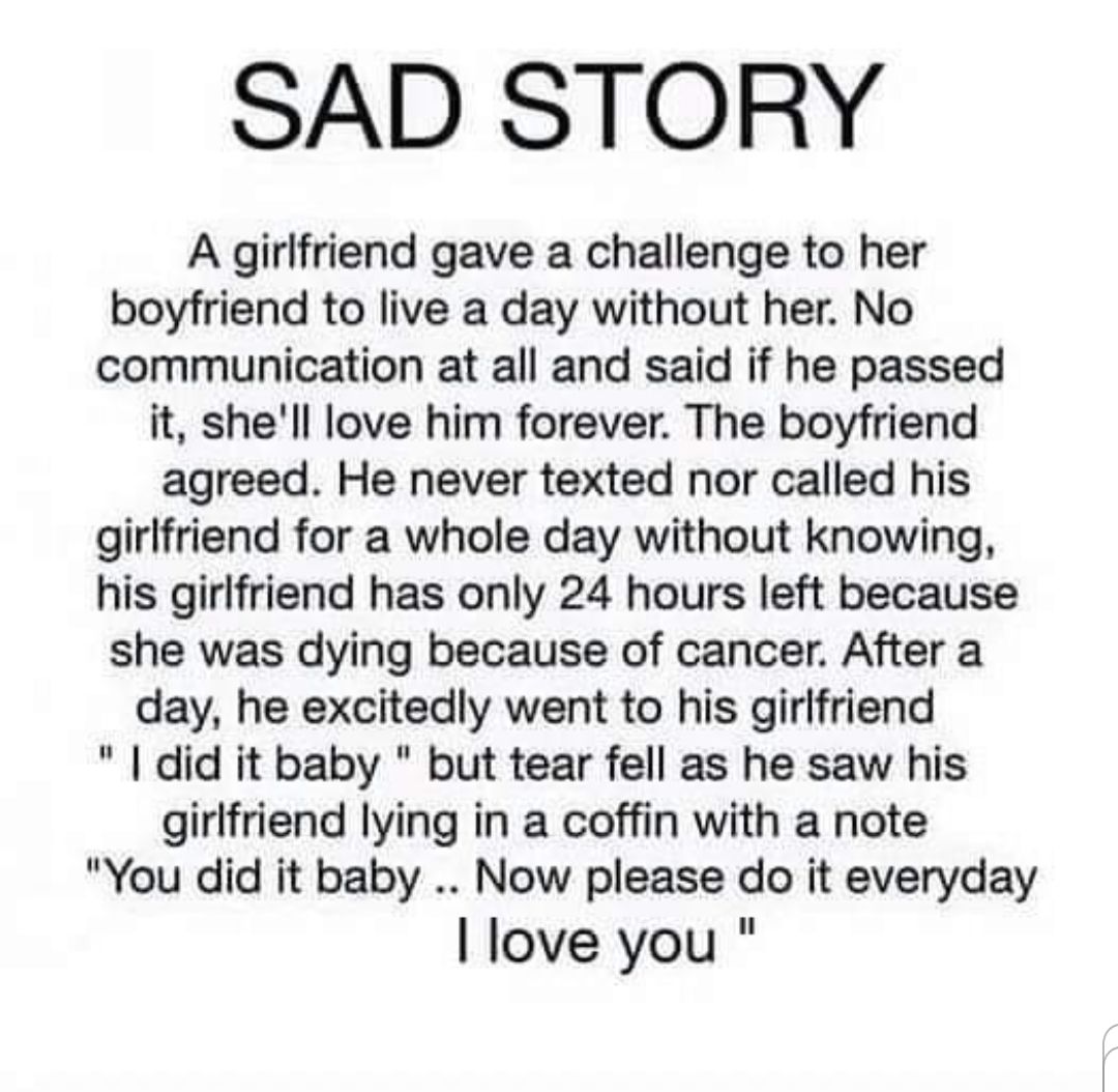 SAD STORY A girlfriend gave a challenge to her boyfriend to live a day without her No communication at all and said if he passed it shell love him forever The boyfriend agreed He never texted nor called his girlfriend for a whole day without knowing his girlfriend has only 24 hours left because she was dying because of cancer After a day he excitedly went to his girlfriend did it baby but tear fel