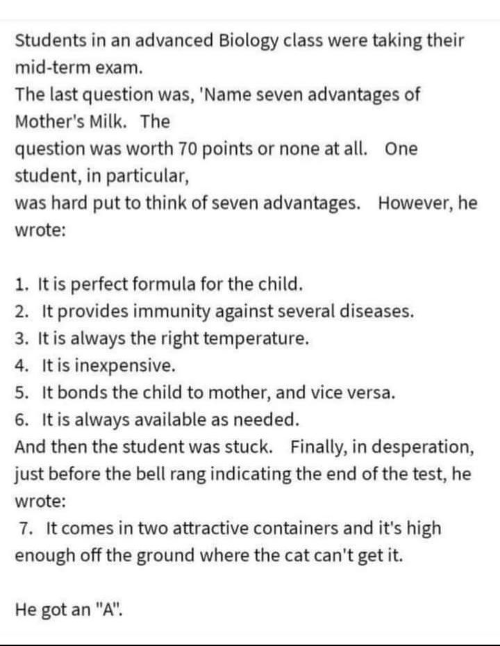 Students in an advanced Biology class were taking their mid term exam The last question was Name seven advantages of Mothers Milk The question was worth 70 points or none atall One student in particular was hard put to think of seven advantages However he wrote 1 Itis perfect formula for the child 2 It provides immunity against several diseases 3 Itis always the right temperature 4 Itisinexpensive