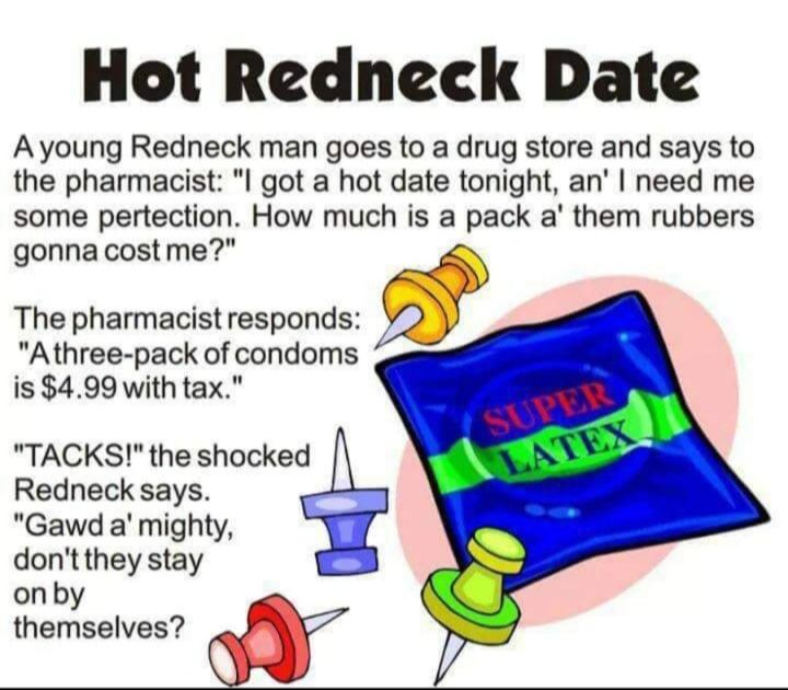 Hot Redneck Date Ayoung Redneck man goes to a drug store and says to the pharmacist I got a hot date tonight an need me some pertection How much is a pack a them rubbers gonnacostme The pharmacist responds Athree pack of condoms is 499 with tax TACKS the shocked Redneck says Gawd a mighty dontthey stay onby themselves w