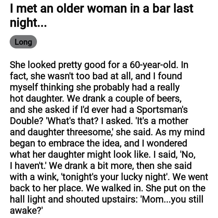 met an older woman in a bar last night She looked pretty good for a 60 year old In fact she wasnt too bad at all and found myself thinking she probably had a really hot daughter We drank a couple of beers and she asked if Id ever had a Sportsmans Double Whats that asked Its a mother and daughter threesome she said As my mind began to embrace the idea and wondered what her daughter might look like 