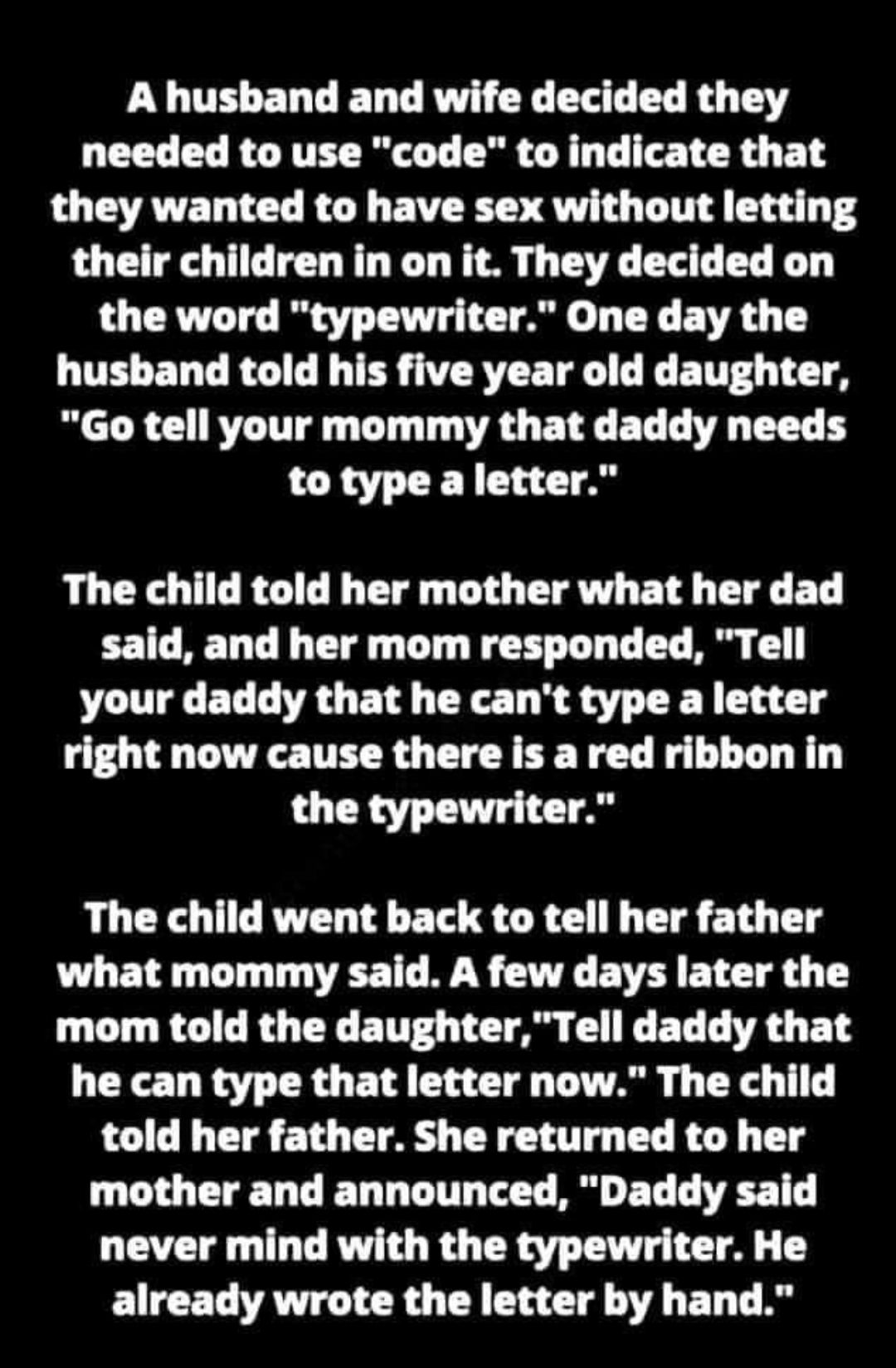 A husband and wife decided they needed to use code to indicate that they wanted to have sex without letting their children in on it They decided on the word typewriter One day the QUL EDCRGL R R TR E T L R T T Go tell your mommy that daddy needs to type a letter The child told her mother what her dad said and her mom responded Tell your daddy that he cant type a letter right now cause there is a r