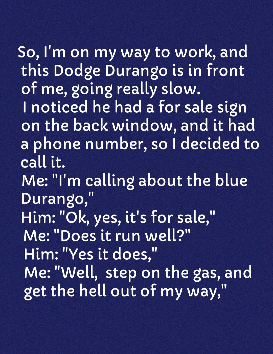 So Ba We a Wo VAVVENA de RV VIe Td I AEYi Te 4 TER oTeTe LH DIVI To P L MER Ta Rf eT o of me going really slow noticed he had a for sale sign on the back window and it had Wo aTeTH 01301 oJ AYN Wo Tele To Re call it Me Im calling about the blue DIET Tol Him Ok yes its for sale Me Does it run well Him Yes it does Me Well step on the gas and det the hell out of my way