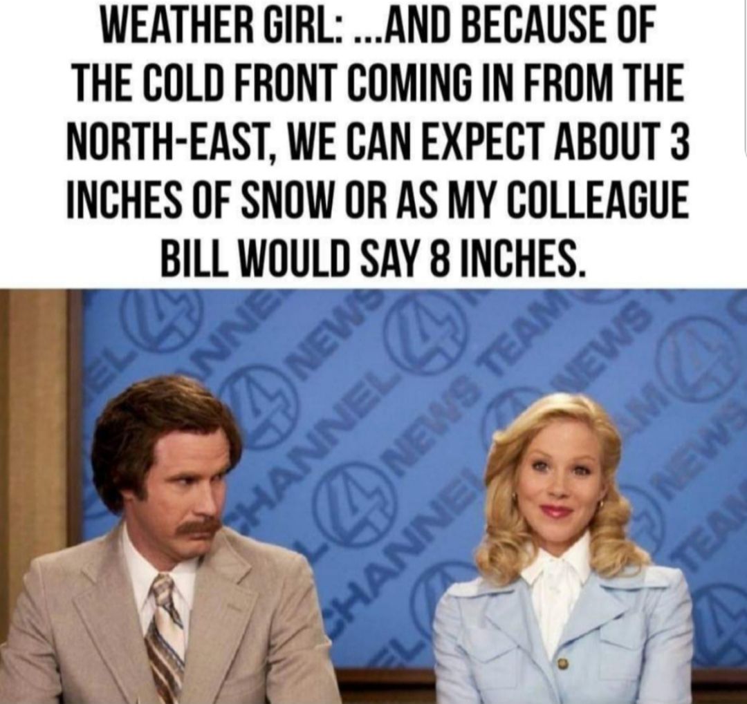 WEATHER GIRL AND BECAUSE OF THE COLD FRONT COMING IN FROM THE NORTH EAST WE CAN EXPECT ABOUT 3 INCHES OF SNOW OR AS MY COLLEAGUE BILL WOULD SAY 8 INCHES