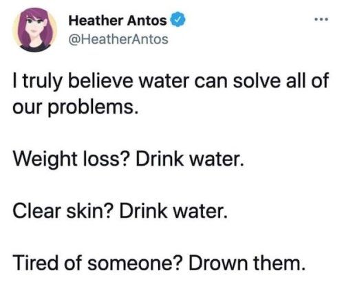 Heather Antos HeatherAntos truly believe water can solve all of our problems Weight loss Drink water Clear skin Drink water Tired of someone Drown them