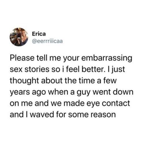 Erica eerrriiicaa Please tell me your embarrassing sex stories so i feel better just thought about the time a few years ago when a guy went down on me and we made eye contact and waved for some reason