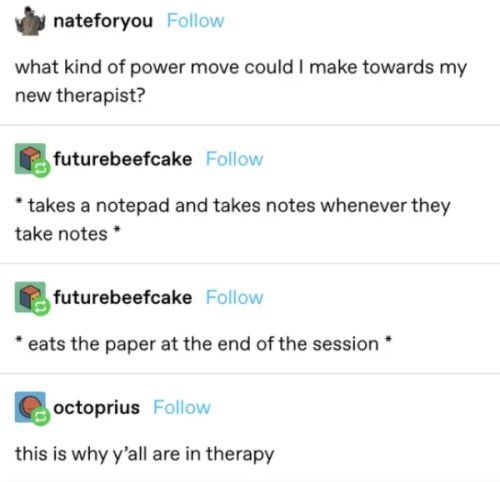 nateforyou ollow what kind of power move could make towards my new therapist futurebaefcake Follow takes a notepad and takes notes whenever they take notes fnturebsefcake Follow eats the paper at the end of the session octoprius Follow this is why yall are in therapy