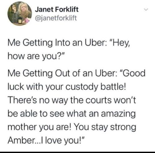 Janet Forklift janetforklift Me Getting Into an Uber Hey how are you Me Getting Out of an Uber Good luck with your custody battle Theres no way the courts wont be able to see what an amazing mother you are You stay strong Amber love you