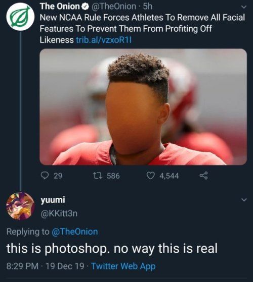 The Onion TheOnion 5h New NCAA Rule Forces Athletes To Remove All Faclal Features To Prevent Them From Profiting Off Likeness tribalvzxoR1l s OF 1 1 586 Q 4544 3 yuumi v GG ED Replying to TheOnion this is photoshop no way this is real 829 PM 19 Dec 19 Twitter Web App