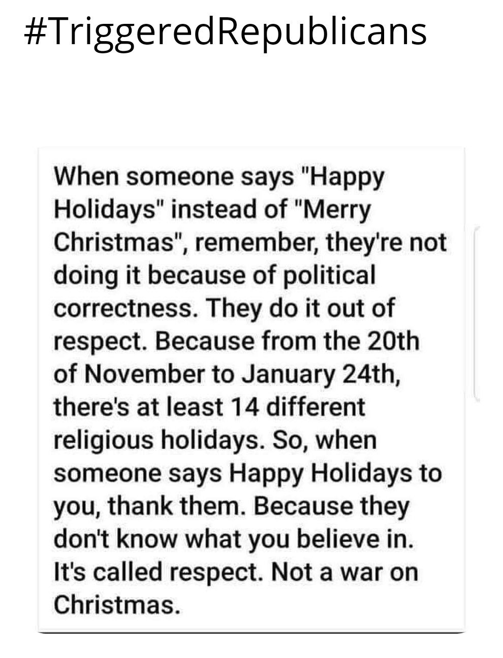 TriggeredRepublicans When someone says Happy Holidays instead of Merry Christmas remember theyre not doing it because of political correctness They do it out of respect Because from the 20th of November to January 24th theres at least 14 different religious holidays So when someone says Happy Holidays to you thank them Because they dont know what you believe in Its called respect Not a war on Chri