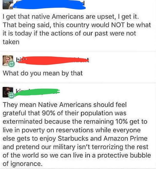 get that native Americans are upset get it That being said this country would NOT be what it is today if the actions of our past were not taken What do you mean by that They mean Native Americans should feel grateful that 90 of their population was exterminated because the remaining 10 get to live in poverty on reservations while everyone else gets to enjoy Starbucks and Amazon Prime and pretend o