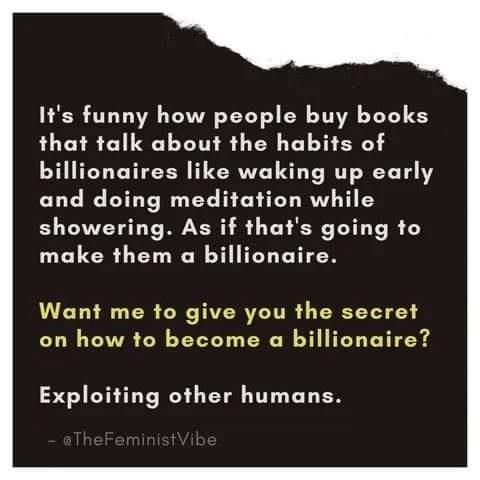 Its funny how people buy books that talk about the habits of billionaires like waking up early and doing meditation while showering As if thats going to make them a billionaire Want me to give you the secret on how to become a billionaire Exploiting other humans