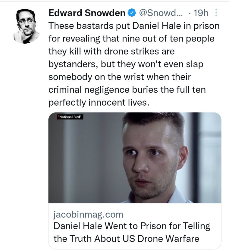 Edward Snowden Snowd 19h These bastards put Daniel Hale in prison for revealing that nine out of ten people they kill with drone strikes are bystanders but they wont even slap somebody on the wrist when their criminal negligence buries the full ten perfectly innocent lives jacobinmagcom Daniel Hale Went to Prison for Telling the Truth About US Drone Warfare