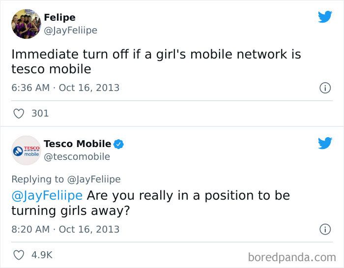 14 Felipe JayFeliipe Immediate turn off if a girls mobile network is tesco mobile 636 AM Oct 16 2013 Q 301 o Tesco Mobile L 4 tescomobile Replying to JayFeliipe ayFeliipe Are you really in a position to be turning girls away 820 AM Oct 16 2013 Q 49k boredpandacom