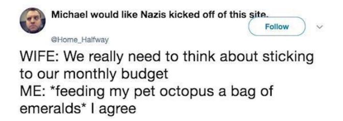 Michael would like Nazis kicked off of this site Follow Home_Haltway WIFE We really need to think about sticking to our monthly budget ME feeding my pet octopus a bag of emeralds agree