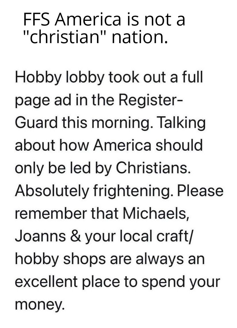 FFS America is not a christian nation Hobby lobby took out a full page ad in the Register Guard this morning Talking about how America should only be led by Christians Absolutely frightening Please remember that Michaels Joanns your local craft hobby shops are always an excellent place to spend your money