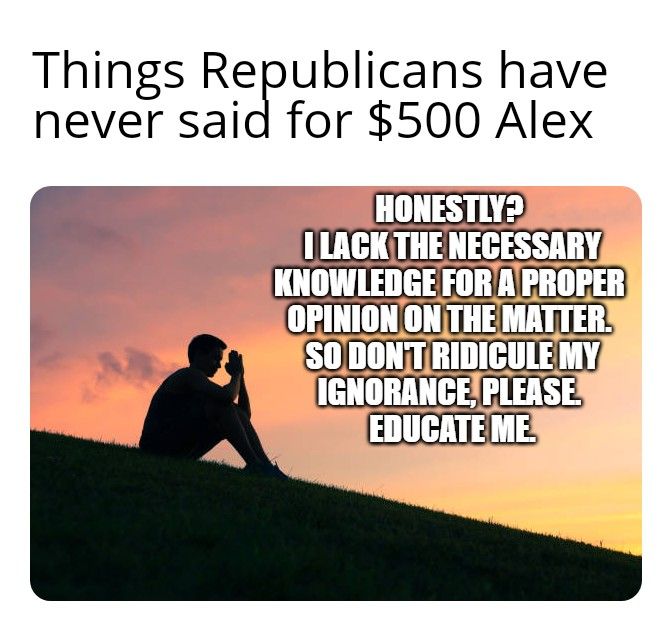 Things Republicans have never said for 500 Alex I LACKTHENECESSARY KNOWLEDGE FOR AIPROPER OPINION ONTHE MATTER S00ONTRIDICULEMY IGNORANCEPLEASE EDUCATE ME