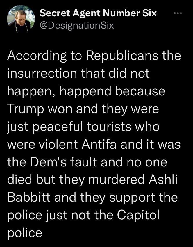 L Secret Agent Number Six I aElilea IS 1S According to Republicans the insurrection that did not aF ToJolcTa Mg F ToloTglo M oTTor 10ESIS Trump won and they were just peaceful tourists who were violent Antifa and it was the Dems fault and no one o tYe MolVi M udalYA V o STTo WA o1l Babbitt and they support the police just not the Capitol police