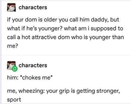 u characters if your dom is older you call him daddy but what if hes younger what am i supposed to call a hot attractive dom who is younger than me n characters him chokes me me wheezing your grip is getting stronger sport