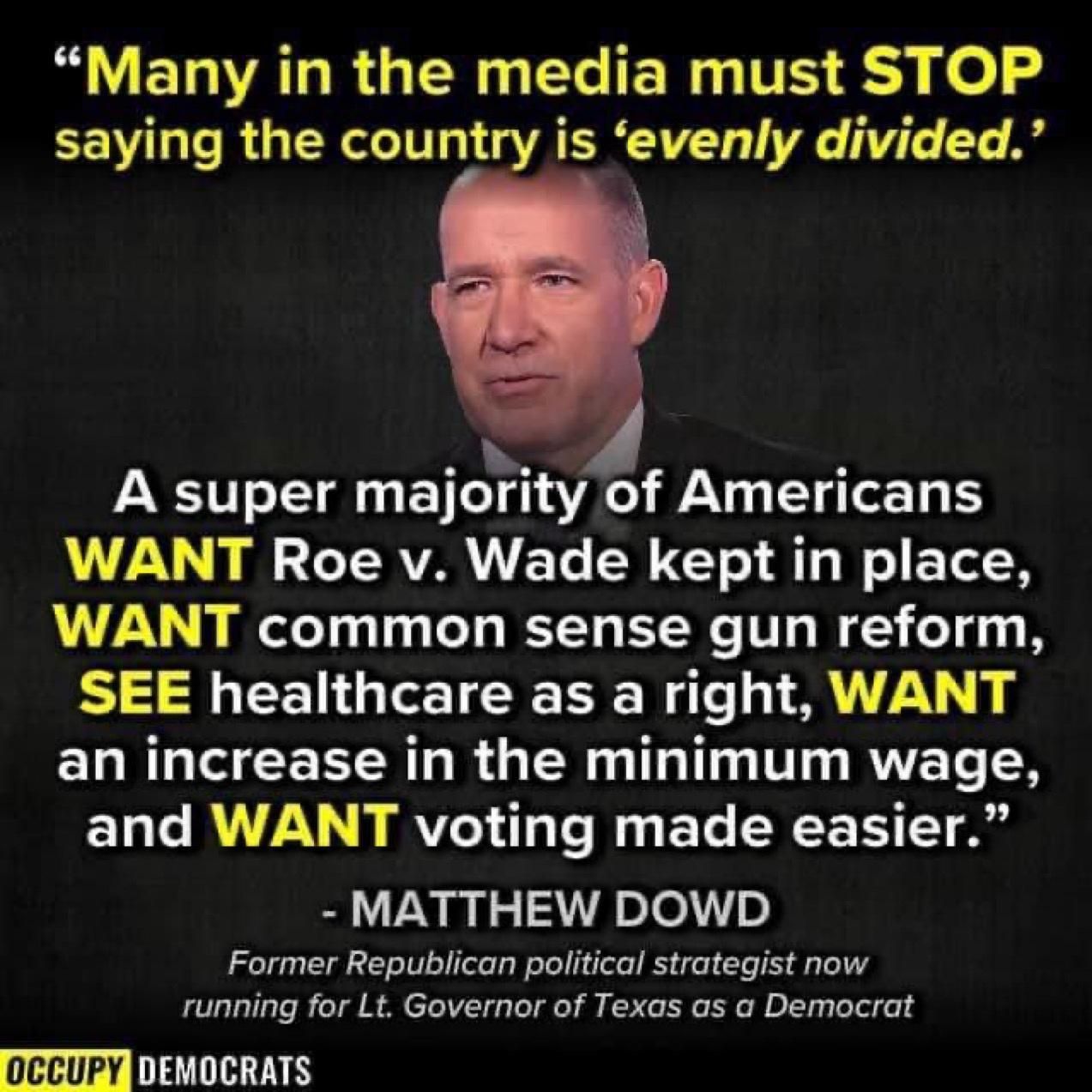 M ELVALRGERGERIERGTS S L0 o saying the country is evenly divided A super majoty of Americans WANT Roe v Wade kept in place WANT common sense gun reform SEE healthcare as a right WANT CRR G CEEER LR G ER T R X and WANT voting made easier MATTHEW DOWD Former Republican political strategist now running for Lt Governor of Texas as a Democrat occupy DIATTIRINES