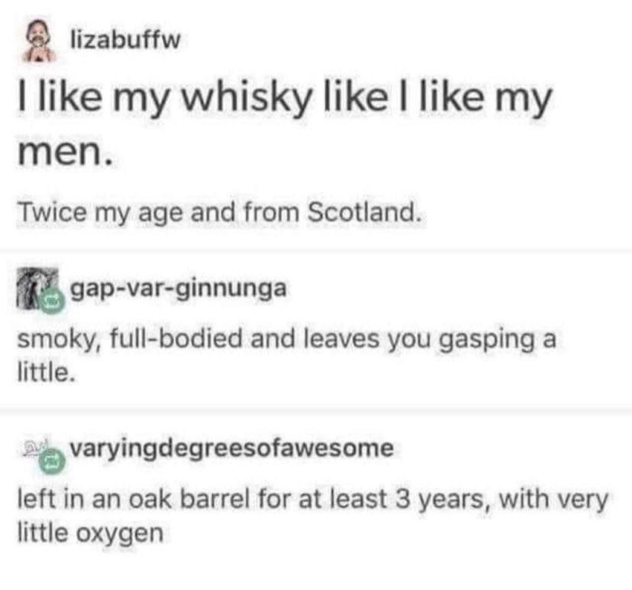 g lizabuffw like my whisky like like my men Twice my age and from Scotland n gap var ginnunga smoky full bodied and leaves you gasping a little 0 varyingdegreesofawesome left in an oak barrel for at least 3 years with very little oxygen