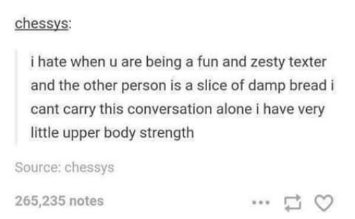 chessys i hate when u are being a fun and zesty texter and the other person is a slice of damp bread i cant carry this conversation alone i have very little upper body strength Source chessys 265235 notes e T Q