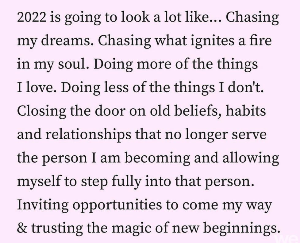 2022 is going to look a lot like Chasing my dreams Chasing what ignites a fire in my soul Doing more of the things I love Doing less of the things I dont Closing the door on old beliefs habits and relationships that no longer serve the person I am becoming and allowing myself to step fully into that person Inviting opportunities to come my way trusting the magic of new beginnings