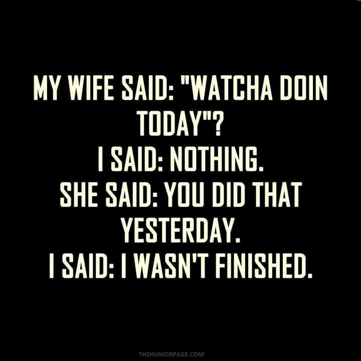 MY WIFE SAID WATCHA DOIN TODAY SAID NOTHING SHE SAID YOU DID THAT YESTERDAY SAID WASNT FINISHED